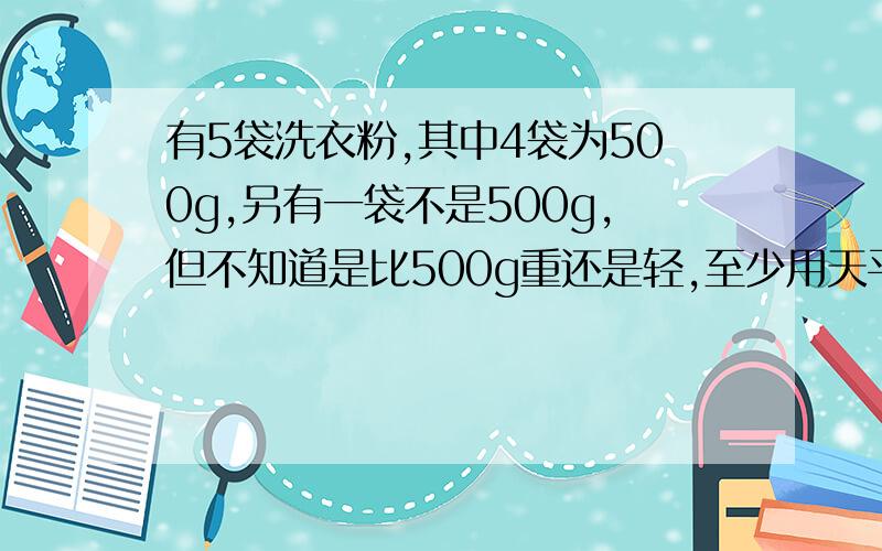 有5袋洗衣粉,其中4袋为500g,另有一袋不是500g,但不知道是比500g重还是轻,至少用天平秤几次才能找到?