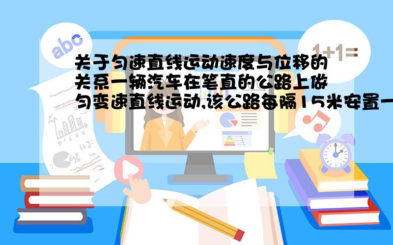 关于匀速直线运动速度与位移的关系一辆汽车在笔直的公路上做匀变速直线运动,该公路每隔15米安置一个路标,汽车通过A、B相邻两路标用了2秒,通过BC两路标用了3秒,求汽车通过ABC三个路标时