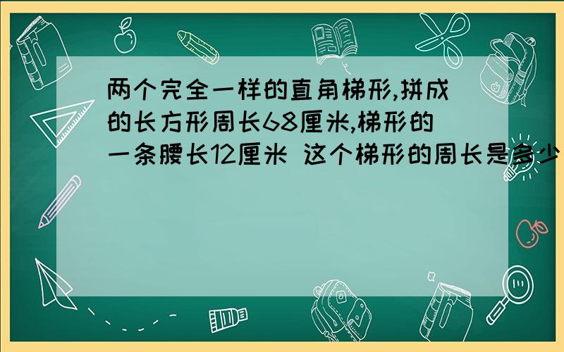 两个完全一样的直角梯形,拼成的长方形周长68厘米,梯形的一条腰长12厘米 这个梯形的周长是多少厘米