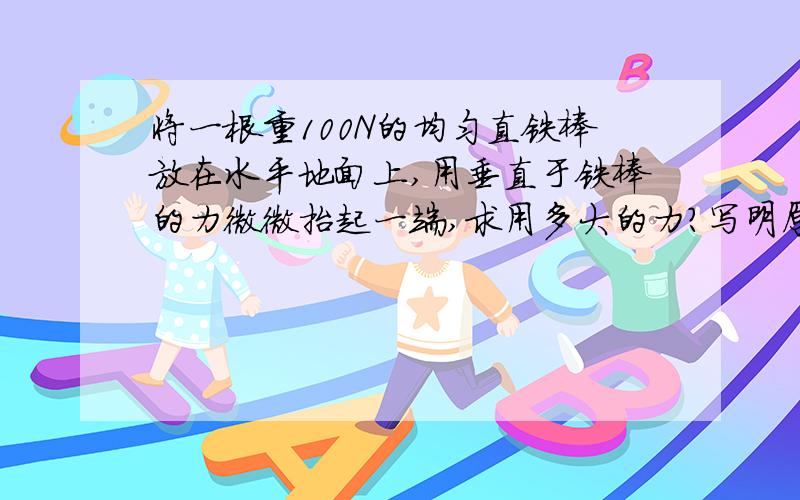 将一根重100N的均匀直铁棒放在水平地面上,用垂直于铁棒的力微微抬起一端,求用多大的力?写明原因!