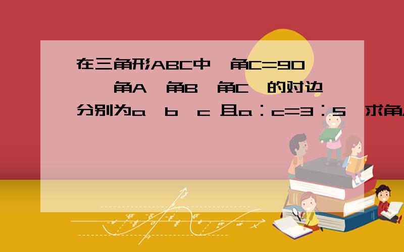 在三角形ABC中,角C=90°,角A,角B,角C,的对边分别为a,b,c 且a：c=3：5,求角A的正弦,余弦,正切值