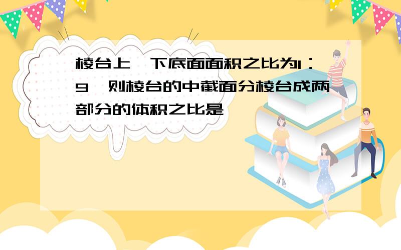 棱台上,下底面面积之比为1：9,则棱台的中截面分棱台成两部分的体积之比是