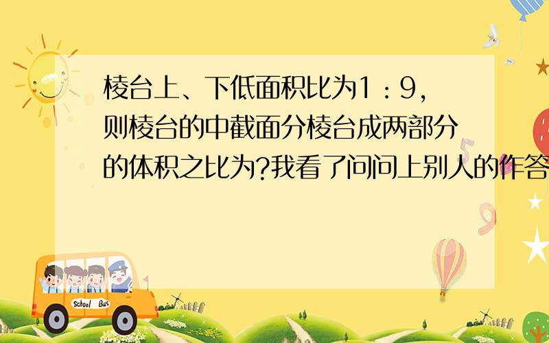 棱台上、下低面积比为1：9,则棱台的中截面分棱台成两部分的体积之比为?我看了问问上别人的作答觉得有好多地方看不懂 我希望有一个耐心的人能为我讲解 我数学不好很想提高