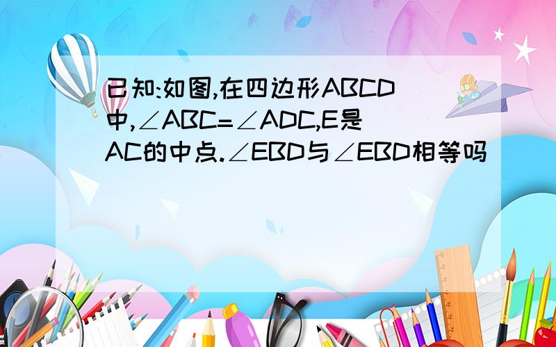 已知:如图,在四边形ABCD中,∠ABC=∠ADC,E是AC的中点.∠EBD与∠EBD相等吗