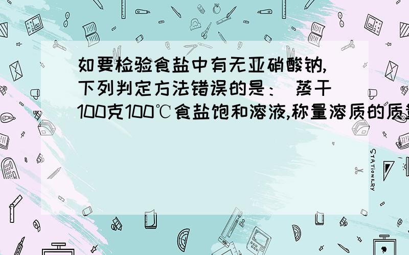 如要检验食盐中有无亚硝酸钠,下列判定方法错误的是： 蒸干100克100℃食盐饱和溶液,称量溶质的质量是不是39.12g（NaCl 100℃时的溶解度为39.12g;NaNO2 100℃时的溶解度为163g）为什么这个是错误的