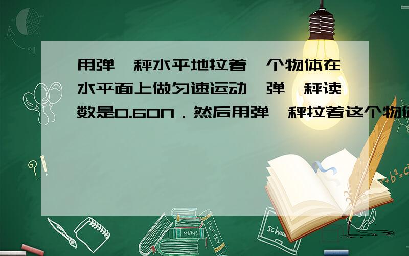 用弹簧秤水平地拉着一个物体在水平面上做匀速运动,弹簧秤读数是0.60N．然后用弹簧秤拉着这个物体在这个水用弹簧秤水平地拉着一个物体在水平面上做匀速运动，弹簧秤读数是0.60N．然后