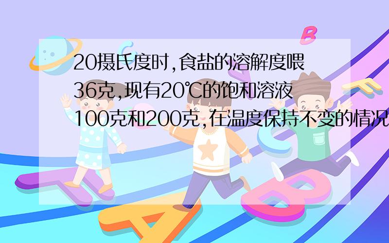 20摄氏度时,食盐的溶解度喂36克,现有20℃的饱和溶液100克和200克,在温度保持不变的情况下,各蒸发掉1020摄氏度时，食盐的溶解度为36克，现有20℃的饱和溶液100克和200克，在温度保持不变的情