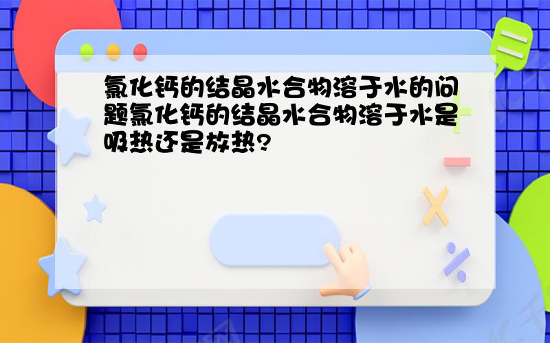 氯化钙的结晶水合物溶于水的问题氯化钙的结晶水合物溶于水是吸热还是放热?