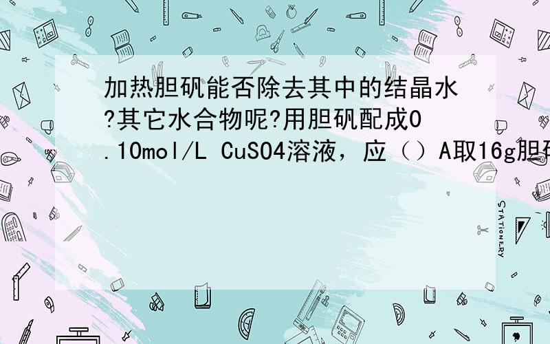 加热胆矾能否除去其中的结晶水?其它水合物呢?用胆矾配成0.10mol/L CuSO4溶液，应（）A取16g胆矾溶于1L水中B将胆矾加热除去结晶水，称取16g配成1L溶液C取25g胆矾溶于水配成1L溶液这道题为什么