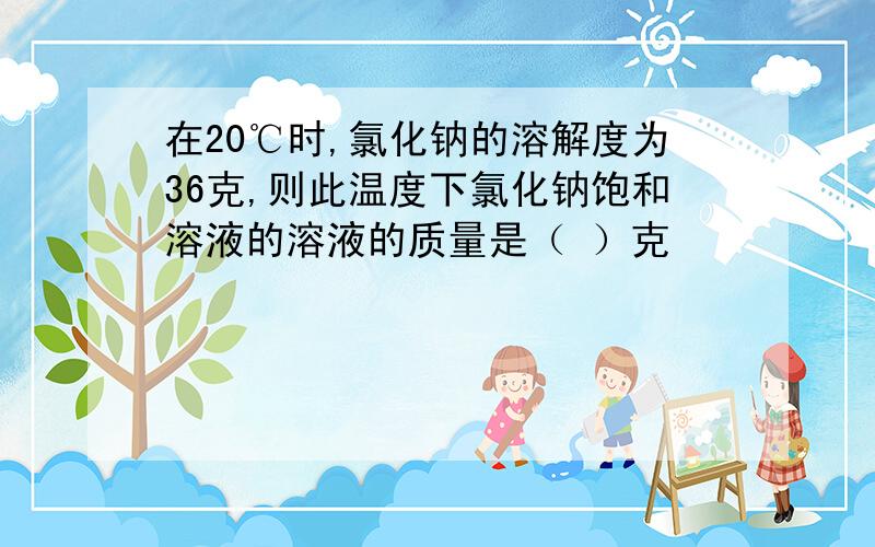 在20℃时,氯化钠的溶解度为36克,则此温度下氯化钠饱和溶液的溶液的质量是（ ）克