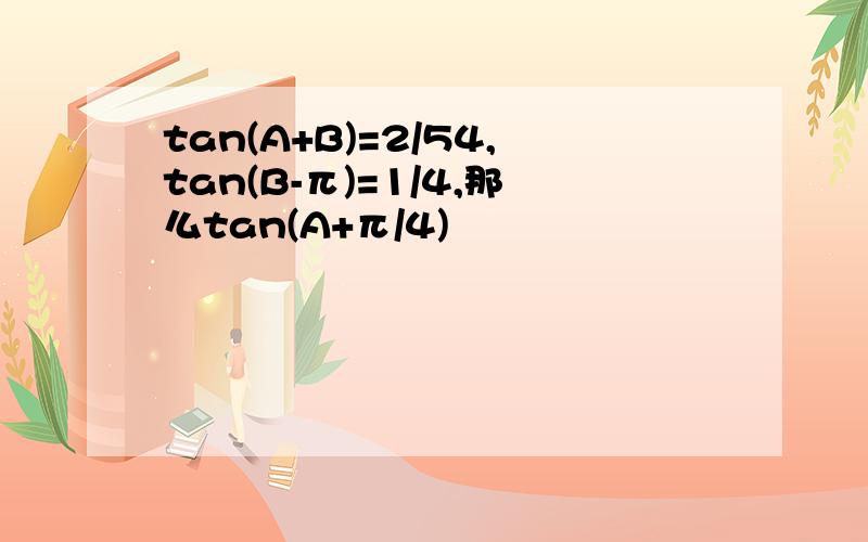 tan(A+B)=2/54,tan(B-π)=1/4,那么tan(A+π/4)