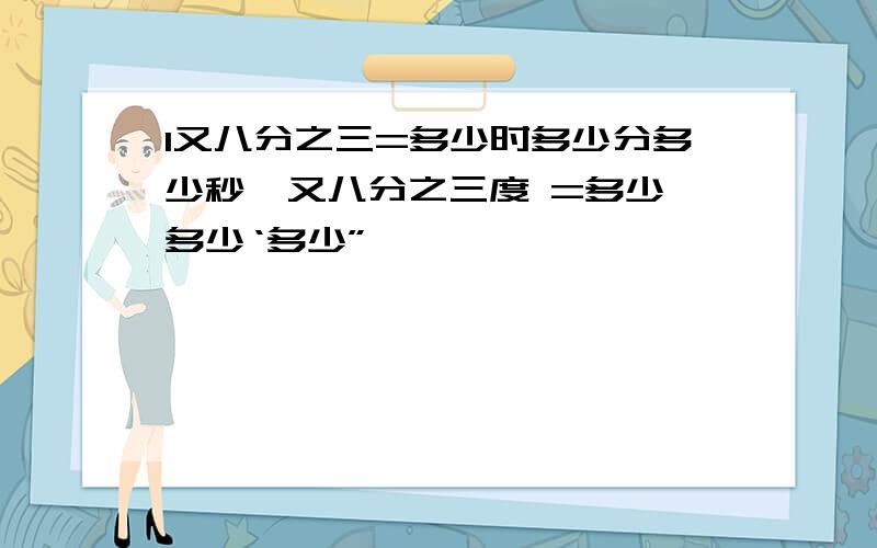 1又八分之三=多少时多少分多少秒一又八分之三度 =多少°多少‘多少”