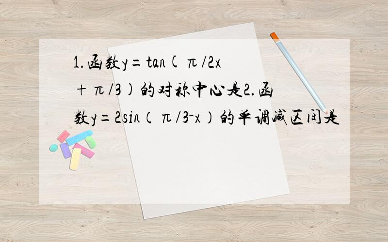 1.函数y=tan(π/2x+π/3)的对称中心是2.函数y=2sin（π/3-x）的单调减区间是