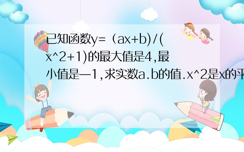 已知函数y=（ax+b)/(x^2+1)的最大值是4,最小值是—1,求实数a.b的值.x^2是x的平方,我要答题思路和步骤,b=3