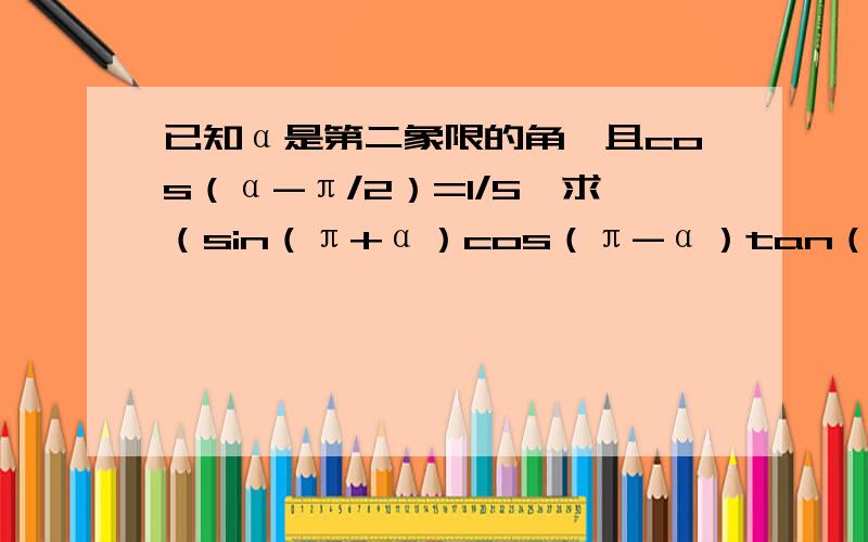 已知α是第二象限的角,且cos（α-π/2）=1/5,求（sin（π+α）cos（π-α）tan（-3π/2-α））/（tan（π/2+α）cos（3π/2+α））的值