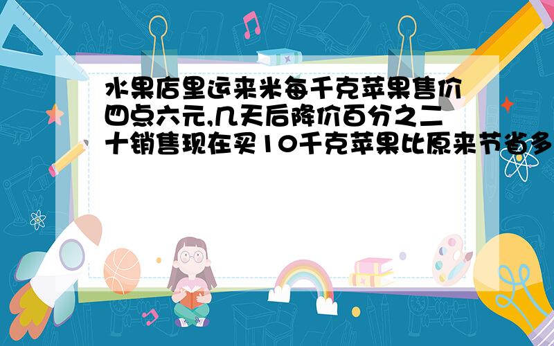 水果店里运来米每千克苹果售价四点六元,几天后降价百分之二十销售现在买10千克苹果比原来节省多少元,