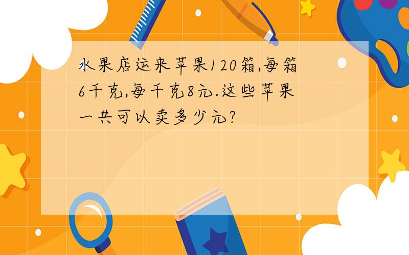 水果店运来苹果120箱,每箱6千克,每千克8元.这些苹果一共可以卖多少元?