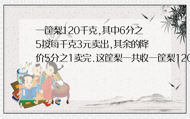 一筐梨120千克,其中6分之5按每千克3元卖出,其余的降价5分之1卖完.这筐梨一共收一筐梨120千克，其中6分之5按每千克3元卖出，其余的降价5分之1卖完。这筐梨一共收入多少元？