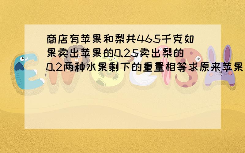 商店有苹果和梨共465千克如果卖出苹果的0.25卖出梨的0.2两种水果剩下的重量相等求原来苹果梨各多少千克?