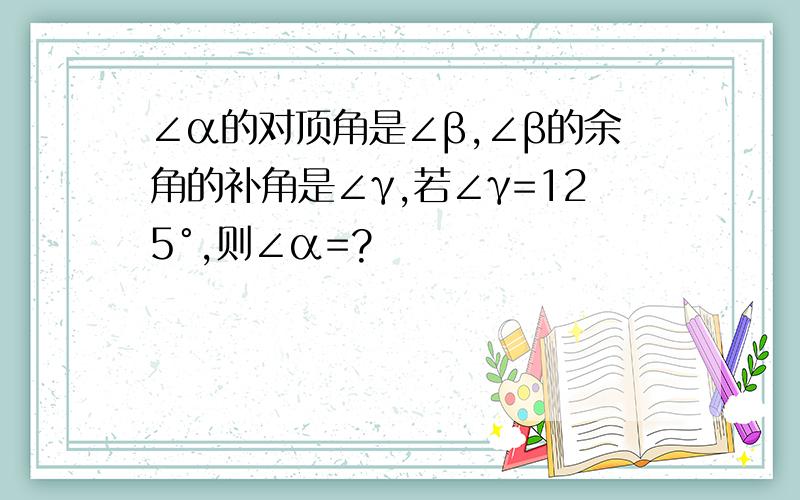 ∠α的对顶角是∠β,∠β的余角的补角是∠γ,若∠γ=125°,则∠α=?