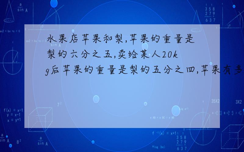 水果店苹果和梨,苹果的重量是梨的六分之五,卖给某人20kg后苹果的重量是梨的五分之四,苹果有多少kg?都这点了,我明天还要上课,谁能解出来,我在这里谢谢您,（最好用算数解）!不是算数解也