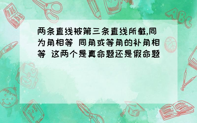 两条直线被第三条直线所截,同为角相等 同角或等角的补角相等 这两个是真命题还是假命题