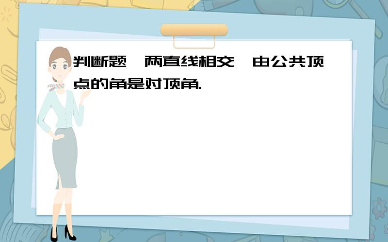 判断题,两直线相交,由公共顶点的角是对顶角.