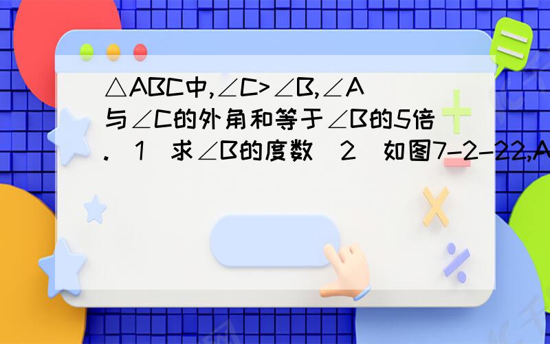 △ABC中,∠C>∠B,∠A与∠C的外角和等于∠B的5倍.(1)求∠B的度数（2）如图7-2-22,AD是△ABC的外角平分线,E是CA延长线上一点,EH⊥AD于H,交AB于F.交BC于G,若∠C=65°,求∠EGC的度数