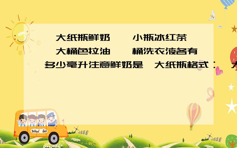 一大纸瓶鲜奶、一小瓶冰红茶、一大桶色拉油、一桶洗衣液各有多少毫升注意鲜奶是一大纸瓶格式：一大纸瓶鲜奶：一小瓶冰红茶：一大桶色拉油：一桶洗衣液：