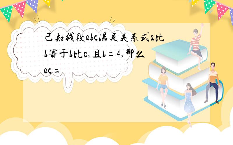 已知线段abc满足关系式a比b等于b比c,且b=4,那么ac=