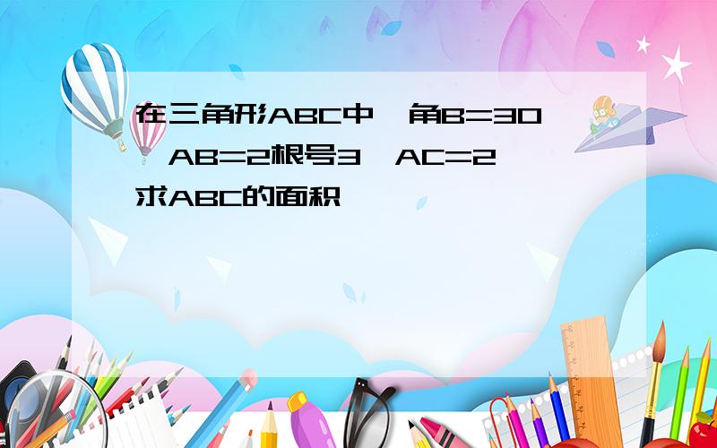 在三角形ABC中,角B=30,AB=2根号3,AC=2,求ABC的面积