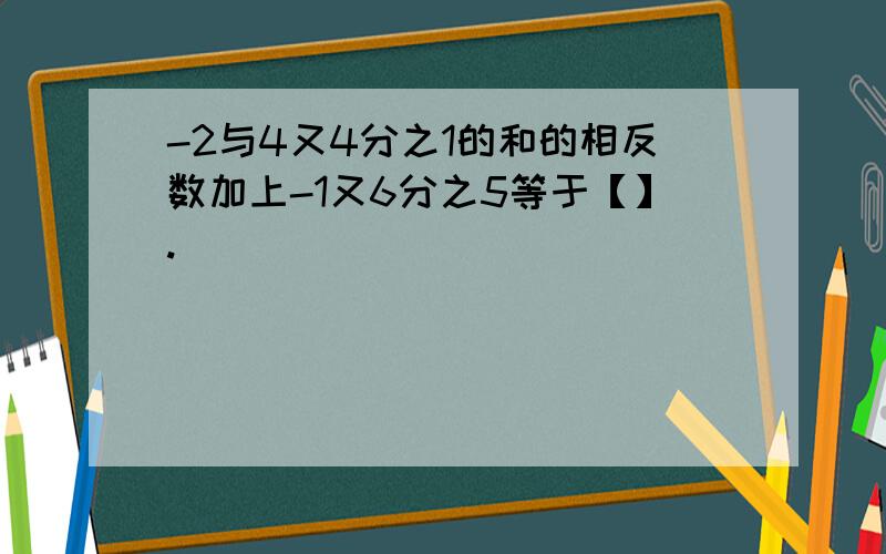 -2与4又4分之1的和的相反数加上-1又6分之5等于【】.