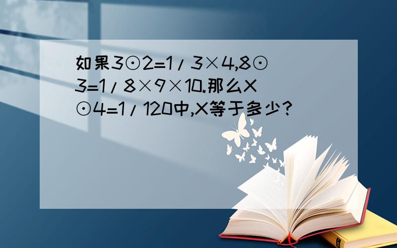 如果3⊙2=1/3×4,8⊙3=1/8×9×10.那么X⊙4=1/120中,X等于多少?