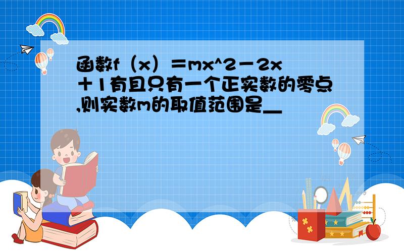 函数f（x）＝mx^2－2x＋1有且只有一个正实数的零点,则实数m的取值范围是＿