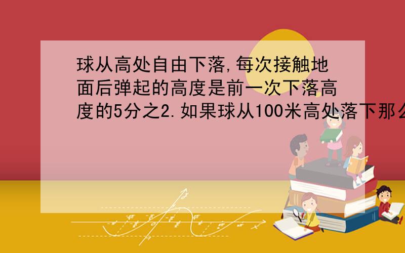 球从高处自由下落,每次接触地面后弹起的高度是前一次下落高度的5分之2.如果球从100米高处落下那么第三次弹起得高度是多少米