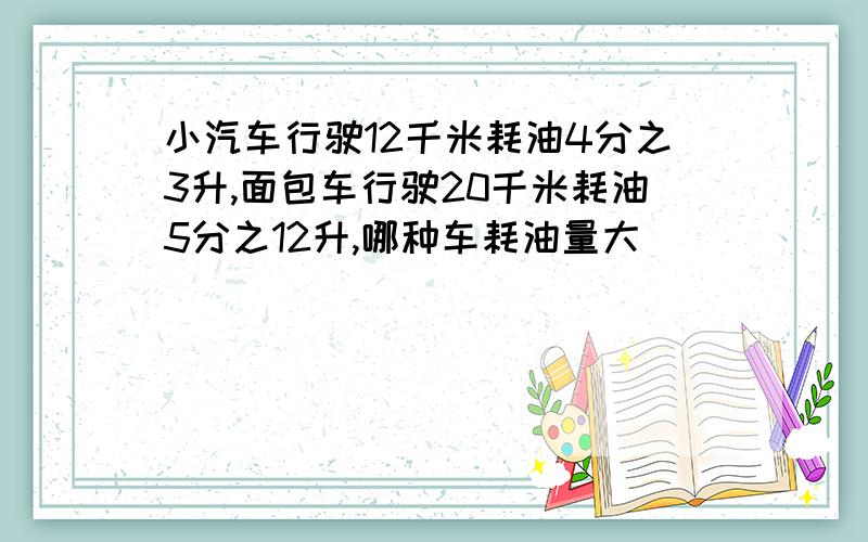 小汽车行驶12千米耗油4分之3升,面包车行驶20千米耗油5分之12升,哪种车耗油量大