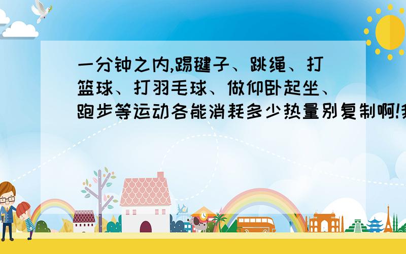 一分钟之内,踢毽子、跳绳、打篮球、打羽毛球、做仰卧起坐、跑步等运动各能消耗多少热量别复制啊!我上面写的运动都得写,再最后写几个,就按照普通的人体质来说把 你们的回答如果被我