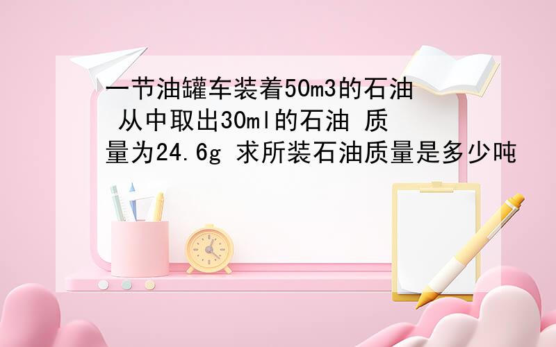 一节油罐车装着50m3的石油 从中取出30ml的石油 质量为24.6g 求所装石油质量是多少吨