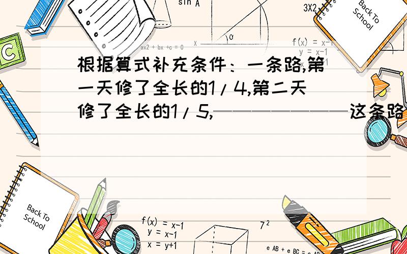 根据算式补充条件：一条路,第一天修了全长的1/4,第二天修了全长的1/5,———————这条路全场多少米?根据算式补充条件：一条路,第一天修了全长的1/4,第二天修了全长的1/5,第一天修了500