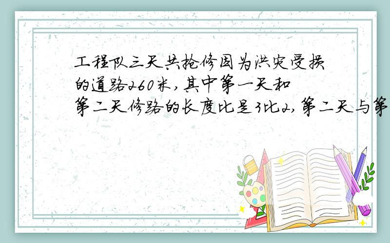 工程队三天共抢修因为洪灾受损的道路260米,其中第一天和第二天修路的长度比是3比2,第二天与第三天修路的长度比是4比3.工程队第三天修路多少米