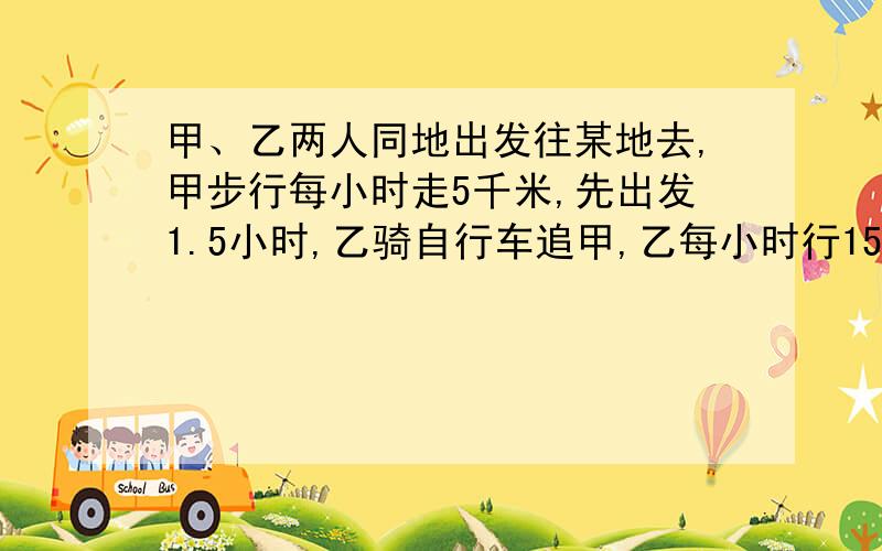 甲、乙两人同地出发往某地去,甲步行每小时走5千米,先出发1.5小时,乙骑自行车追甲,乙每小时行15千米,乙出发多少小时可以追上甲?