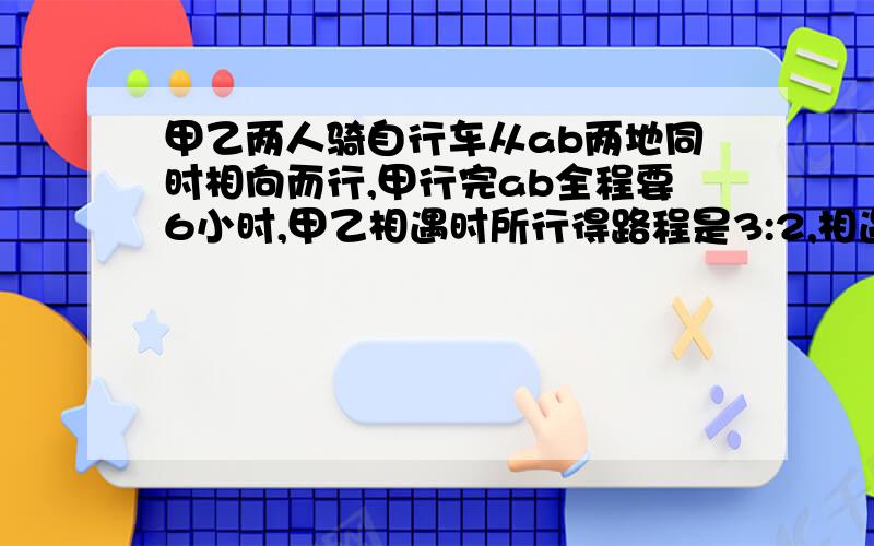 甲乙两人骑自行车从ab两地同时相向而行,甲行完ab全程要6小时,甲乙相遇时所行得路程是3:2,相遇时甲比乙多行18千米,求乙每小时行多少千米