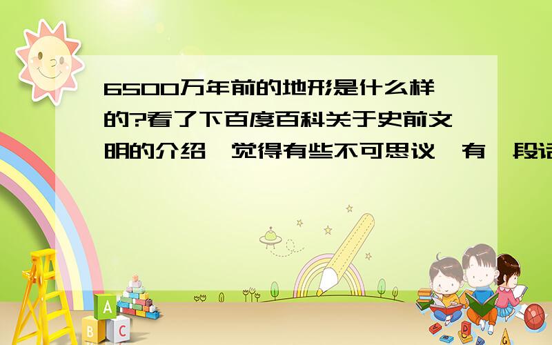 6500万年前的地形是什么样的?看了下百度百科关于史前文明的介绍,觉得有些不可思议,有一段话说到土耳其伊斯坦布尔的托普卡比宫收藏的一张古地图,据说这张古地图同阿波罗八号飞船所拍