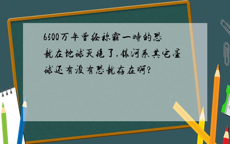 6500万年曾经称霸一时的恐龙在地球灭绝了,银河系其它星球还有没有恐龙存在啊?