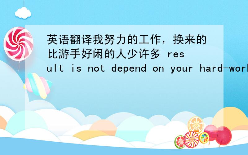 英语翻译我努力的工作，换来的比游手好闲的人少许多 result is not depend on your hard-working.