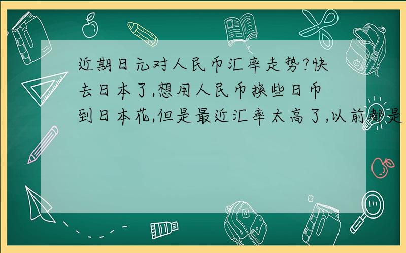 近期日元对人民币汇率走势?快去日本了,想用人民币换些日币到日本花,但是最近汇率太高了,以前都是7.0或者6.9,现在7.8左右换的话太不合适了,想请问下高手,什么时候能降下来点?最低好像是6.