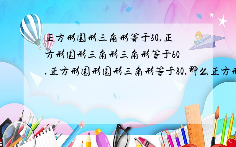 正方形圆形三角形等于50,正方形圆形三角形三角形等于60,正方形圆形圆形三角形等于80,那么正方形,圆形,三角形分别是多少