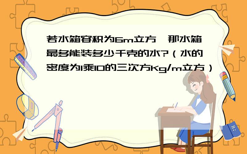 若水箱容积为6m立方,那水箱最多能装多少千克的水?（水的密度为1乘10的三次方Kg/m立方）