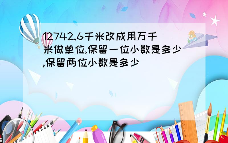 12742.6千米改成用万千米做单位,保留一位小数是多少,保留两位小数是多少