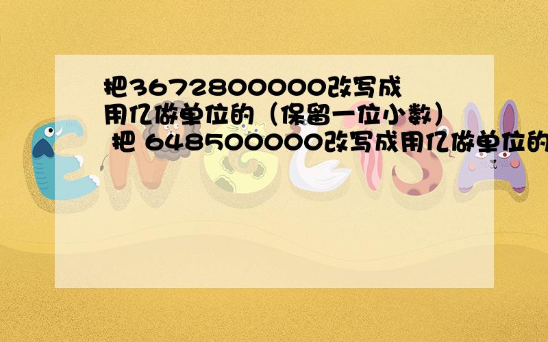 把3672800000改写成用亿做单位的（保留一位小数） 把 648500000改写成用亿做单位的（保留一位小数）